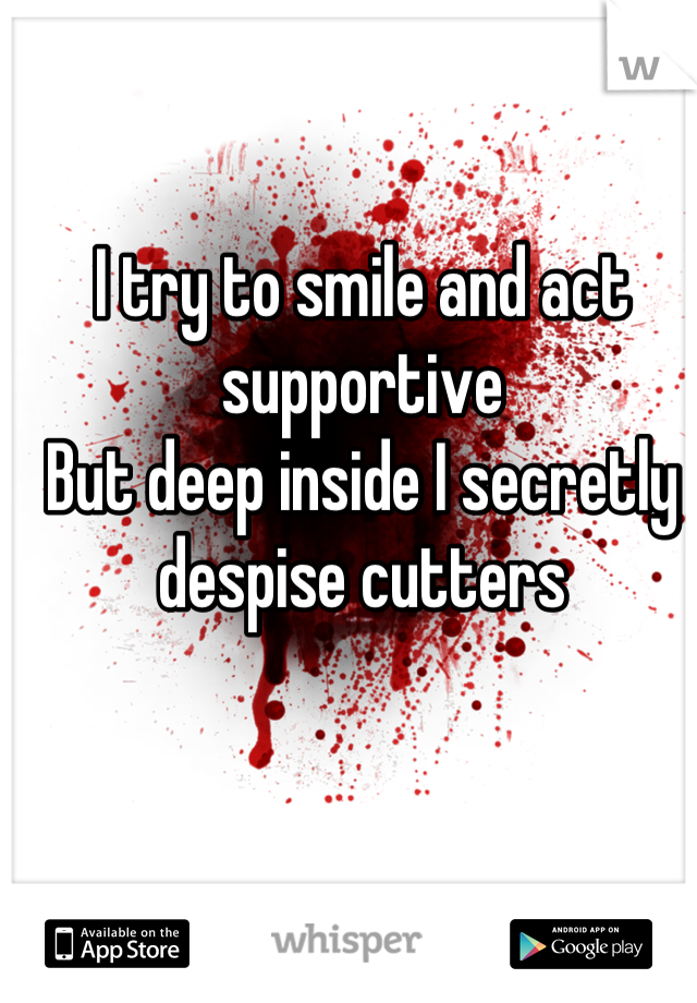 I try to smile and act supportive
But deep inside I secretly despise cutters