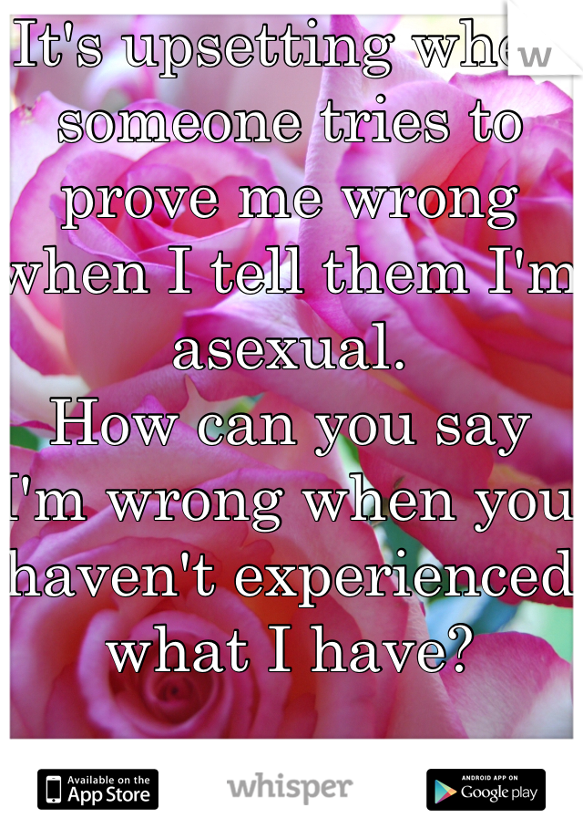 It's upsetting when someone tries to prove me wrong when I tell them I'm asexual.
How can you say I'm wrong when you haven't experienced what I have?