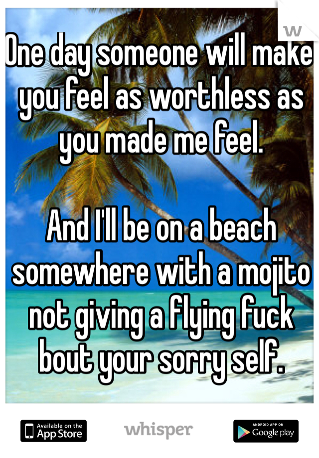 One day someone will make you feel as worthless as you made me feel.

And I'll be on a beach somewhere with a mojito not giving a flying fuck bout your sorry self.