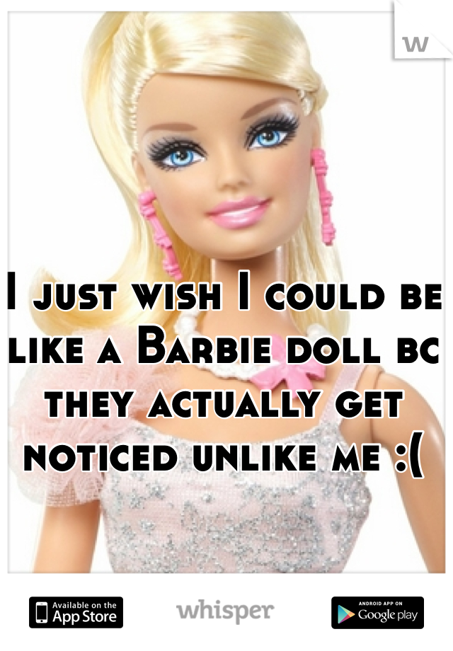 I just wish I could be like a Barbie doll bc they actually get noticed unlike me :(