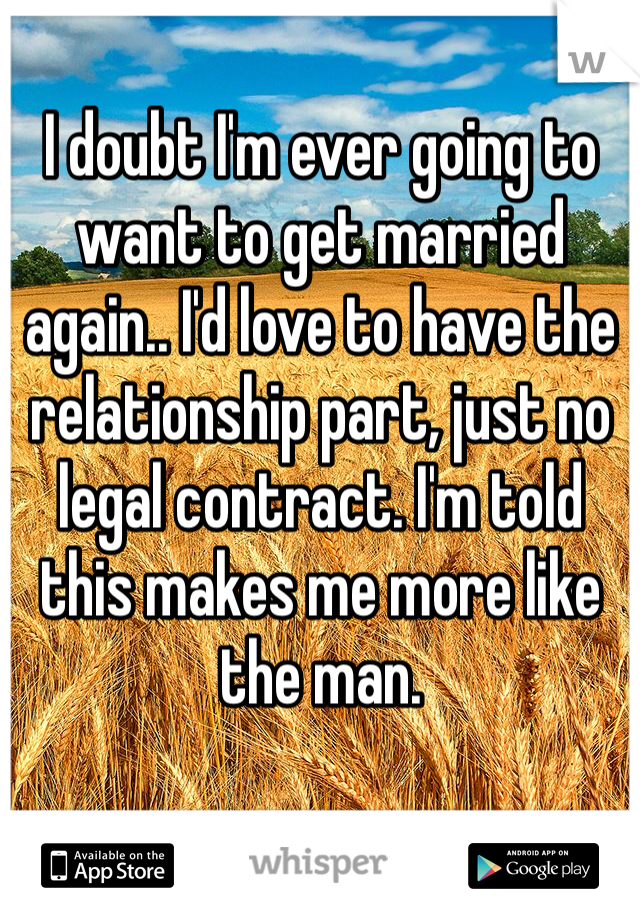 I doubt I'm ever going to want to get married again.. I'd love to have the relationship part, just no legal contract. I'm told this makes me more like the man.