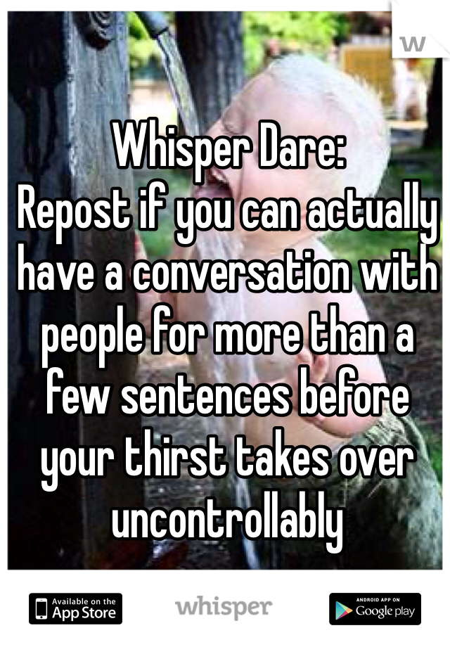 Whisper Dare: 
Repost if you can actually have a conversation with people for more than a few sentences before your thirst takes over uncontrollably