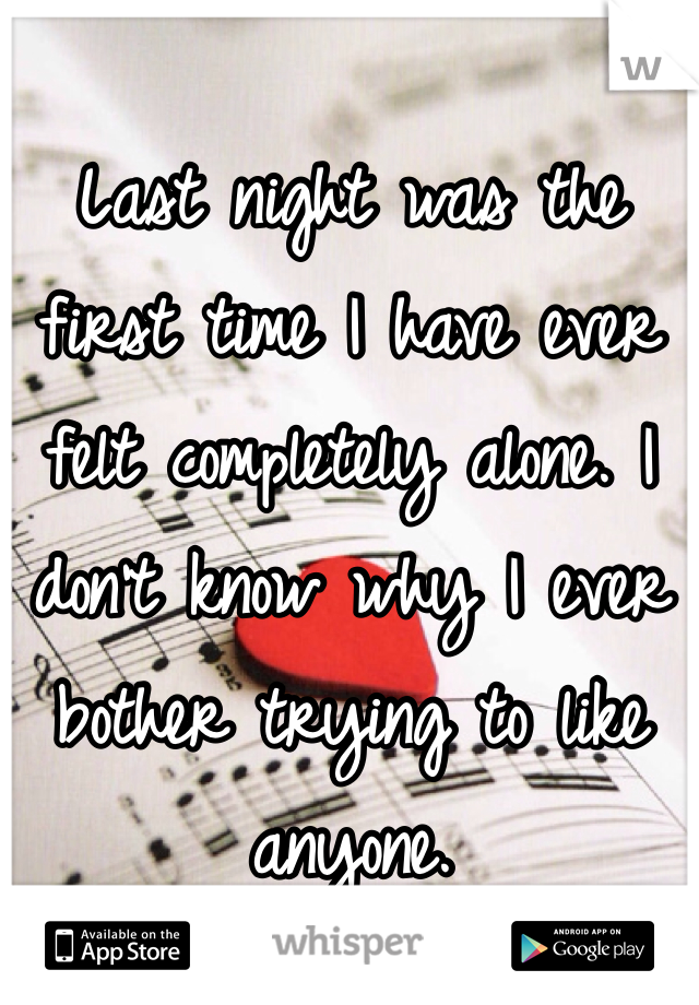 Last night was the first time I have ever felt completely alone. I don't know why I ever bother trying to like anyone.