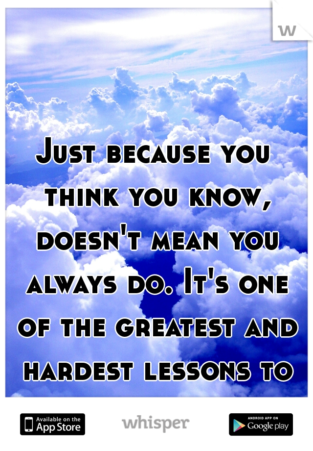 Just because you think you know, doesn't mean you always do. It's one of the greatest and hardest lessons to learn. 