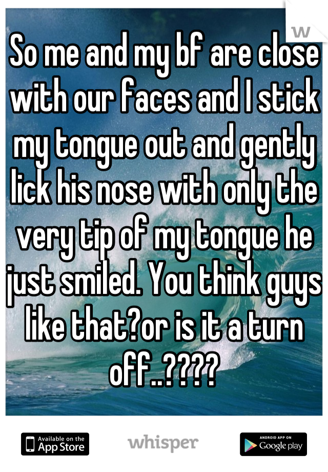 So me and my bf are close with our faces and I stick my tongue out and gently lick his nose with only the very tip of my tongue he just smiled. You think guys like that?or is it a turn off..????