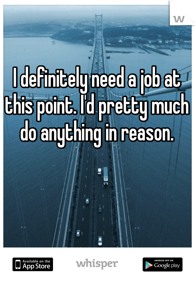 I definitely need a job at this point. I'd pretty much do anything in reason. 