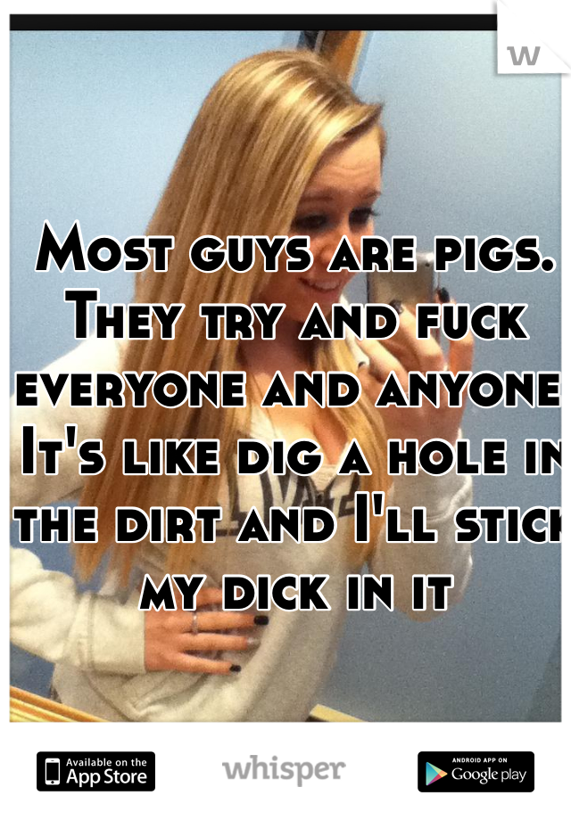 Most guys are pigs. 
They try and fuck everyone and anyone. 
It's like dig a hole in the dirt and I'll stick my dick in it 