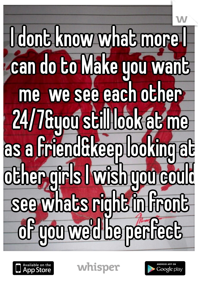 I dont know what more I can do to Make you want me  we see each other 24/7&you still look at me as a friend&keep looking at other girls I wish you could see whats right in front of you we'd be perfect