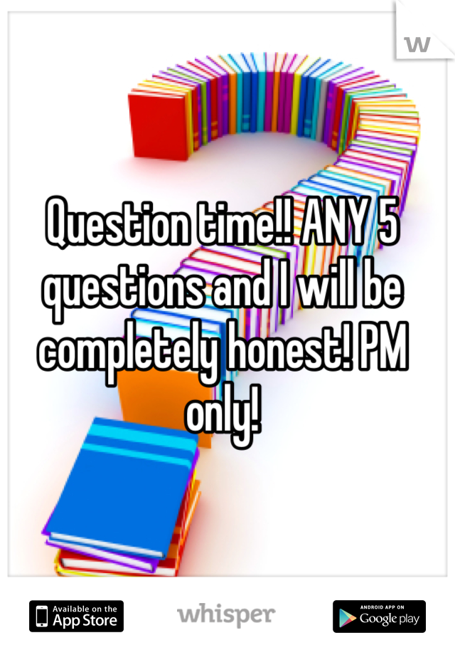 Question time!! ANY 5 questions and I will be completely honest! PM only!