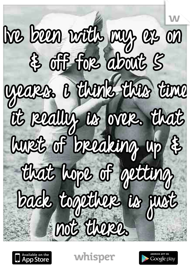 Ive been with my ex on & off for about 5 years. i think this time it really is over. that hurt of breaking up & that hope of getting back together is just not there. 