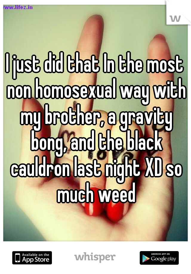 I just did that In the most non homosexual way with my brother, a gravity bong, and the black cauldron last night XD so much weed