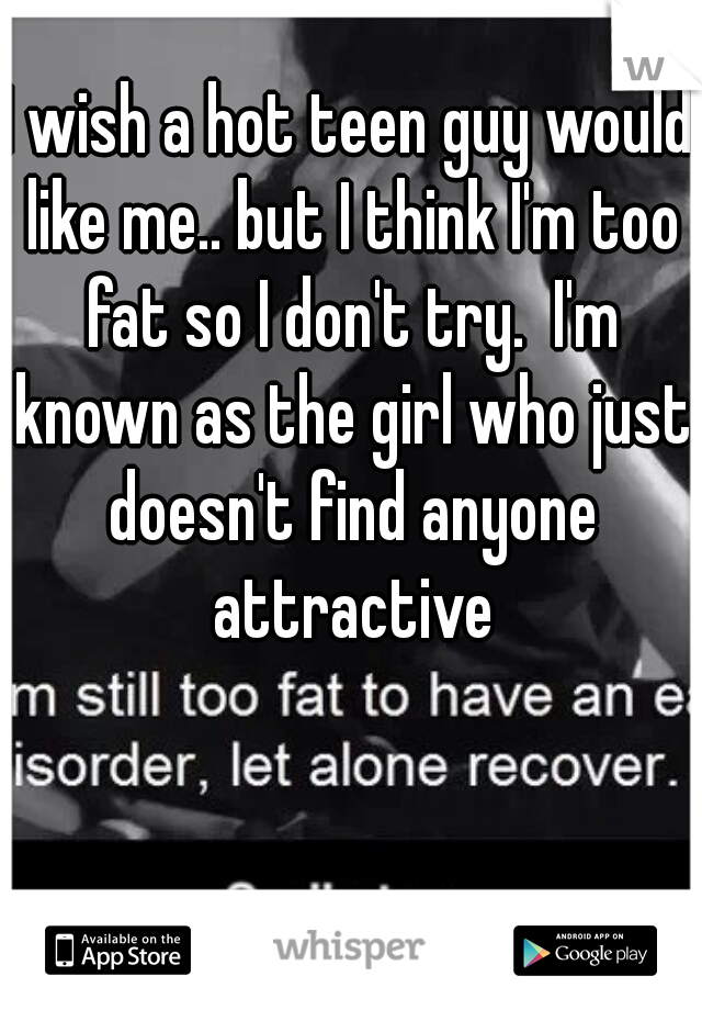 I wish a hot teen guy would like me.. but I think I'm too fat so I don't try.  I'm known as the girl who just doesn't find anyone attractive