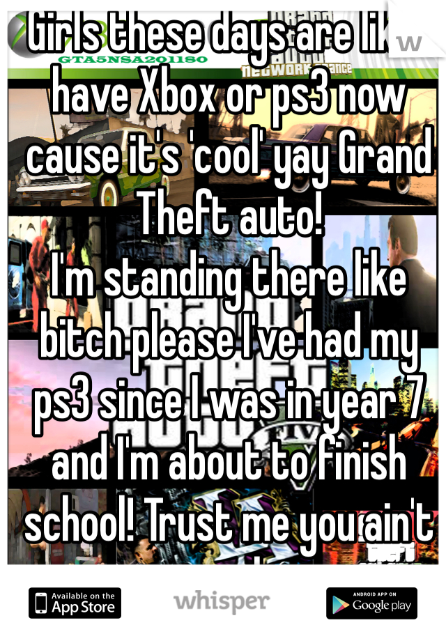 Girls these days are like I have Xbox or ps3 now cause it's 'cool' yay Grand Theft auto! 
I'm standing there like bitch please I've had my ps3 since I was in year 7 and I'm about to finish school! Trust me you ain't cool 
