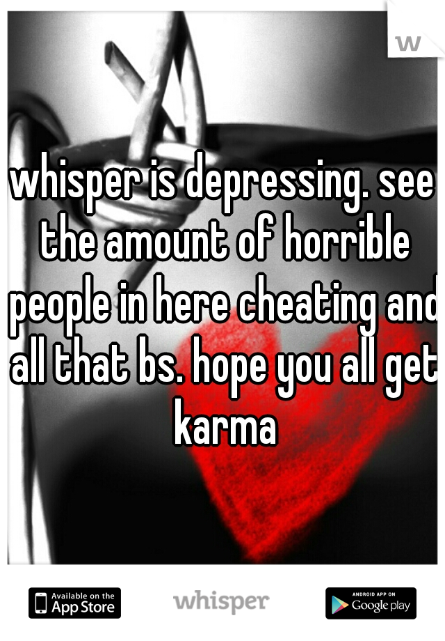 whisper is depressing. see the amount of horrible people in here cheating and all that bs. hope you all get karma