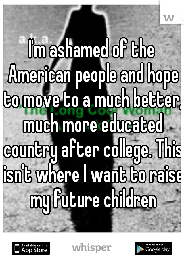 I'm ashamed of the American people and hope to move to a much better, much more educated country after college. This isn't where I want to raise my future children