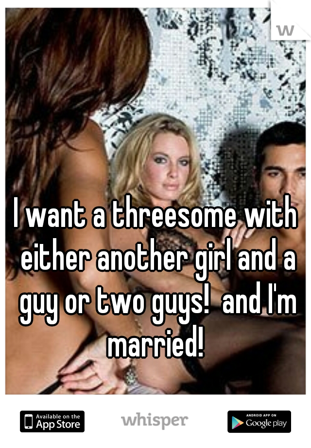 I want a threesome with either another girl and a guy or two guys!  and I'm married! 