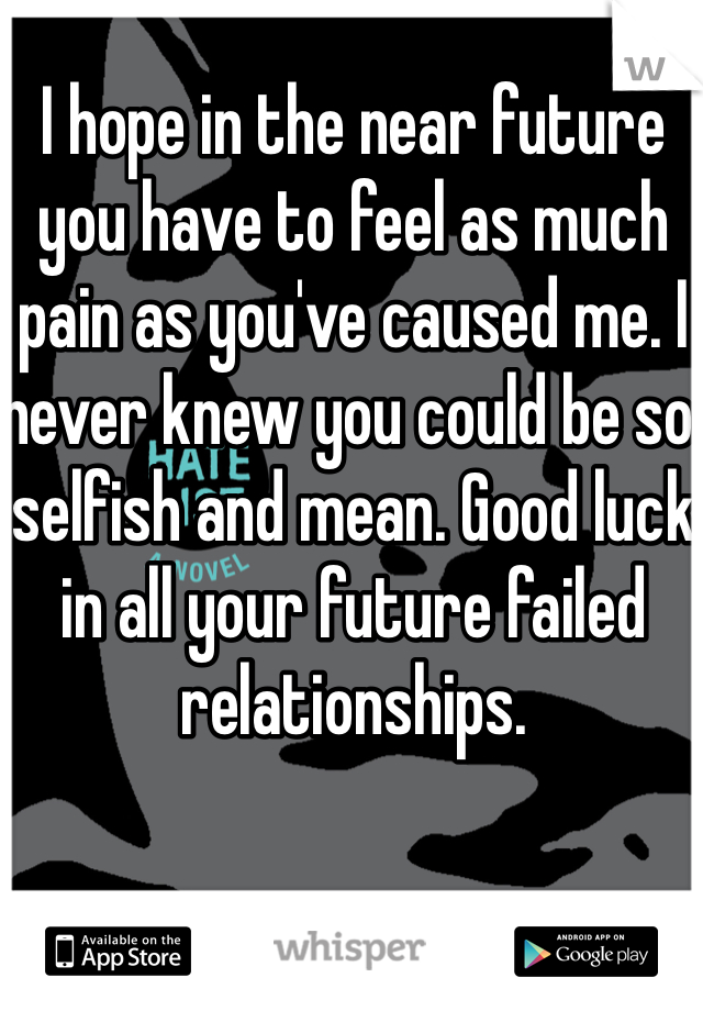 I hope in the near future you have to feel as much pain as you've caused me. I never knew you could be so selfish and mean. Good luck in all your future failed relationships.