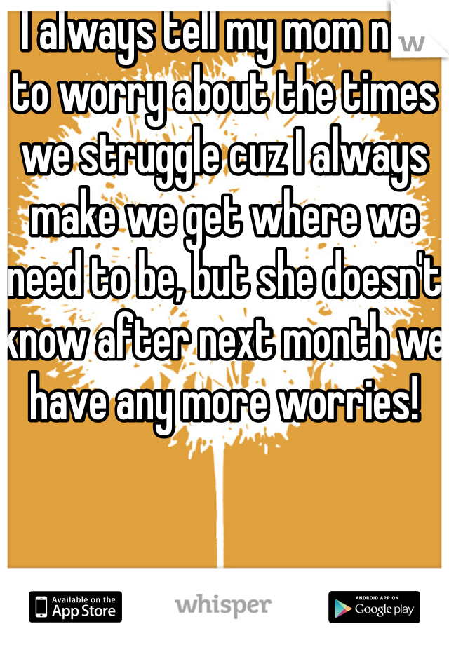 I always tell my mom not to worry about the times we struggle cuz I always make we get where we need to be, but she doesn't know after next month we have any more worries!