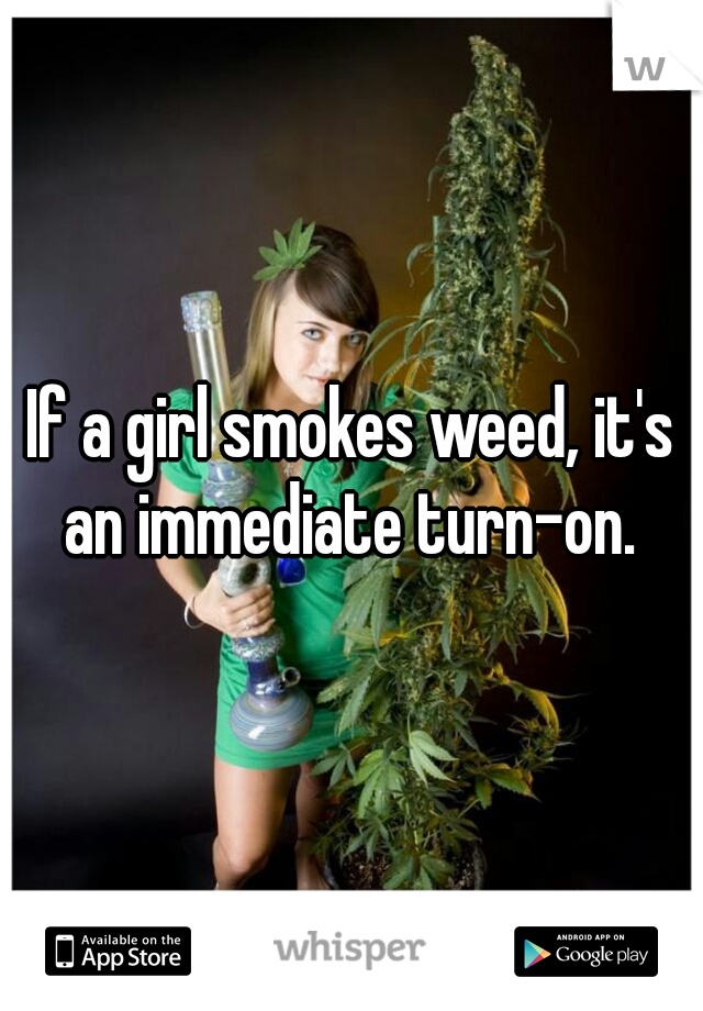 If a girl smokes weed, it's an immediate turn-on. 