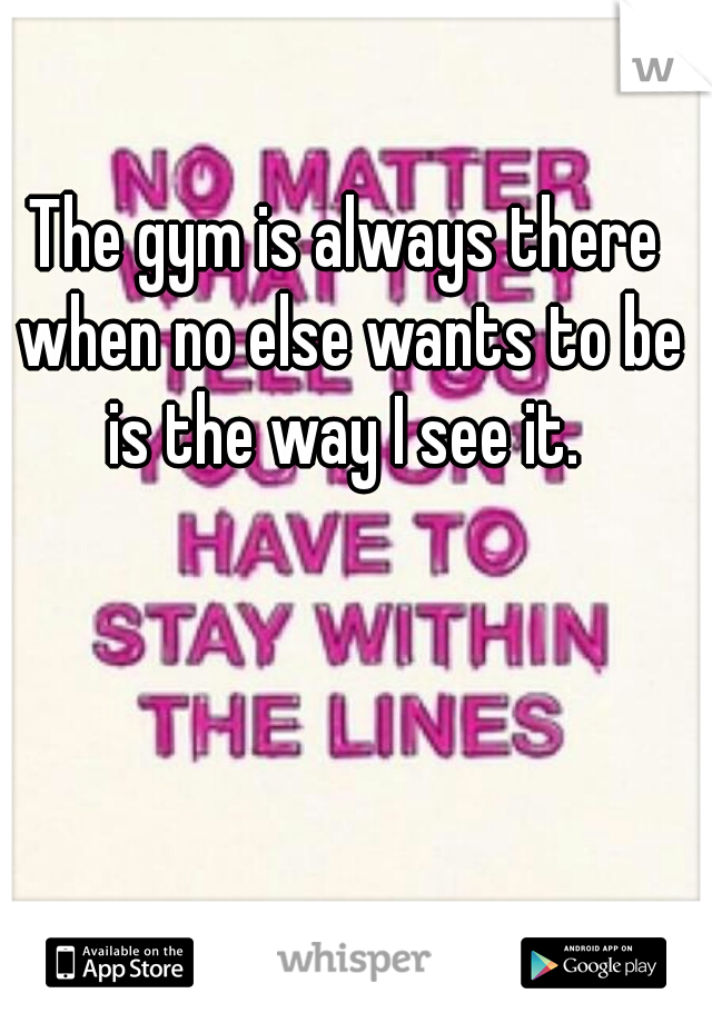 The gym is always there when no else wants to be is the way I see it. 