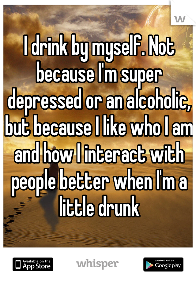 I drink by myself. Not because I'm super depressed or an alcoholic, but because I like who I am and how I interact with people better when I'm a little drunk 