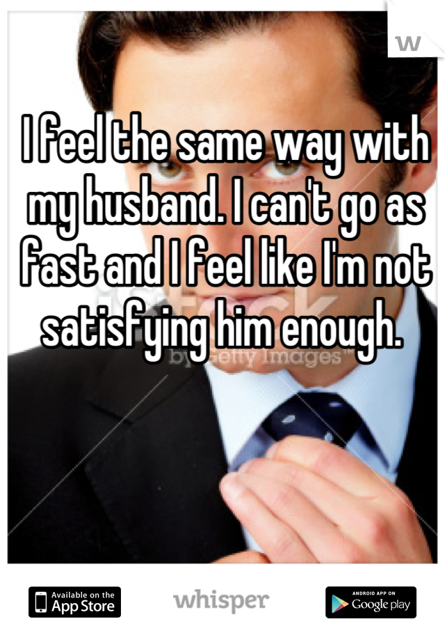 I feel the same way with my husband. I can't go as fast and I feel like I'm not satisfying him enough. 