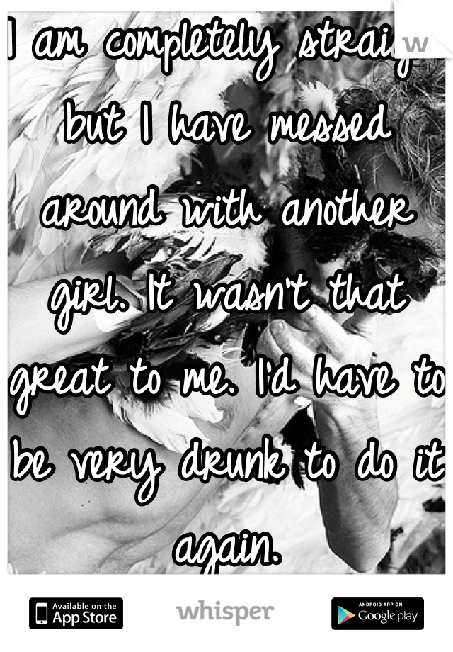 I am completely straight but I have messed around with another girl. It wasn't that great to me. I'd have to be very drunk to do it again.