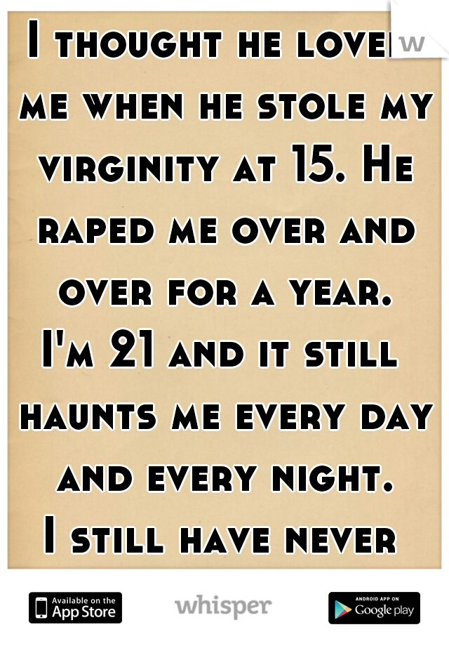 I thought he loved me when he stole my virginity at 15. He raped me over and over for a year.

I'm 21 and it still haunts me every day and every night.

I still have never told anyone.  