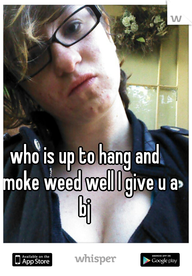 who is up to hang and smoke weed well I give u a bj 