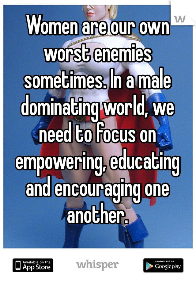 Women are our own worst enemies sometimes. In a male dominating world, we need to focus on empowering, educating and encouraging one another.