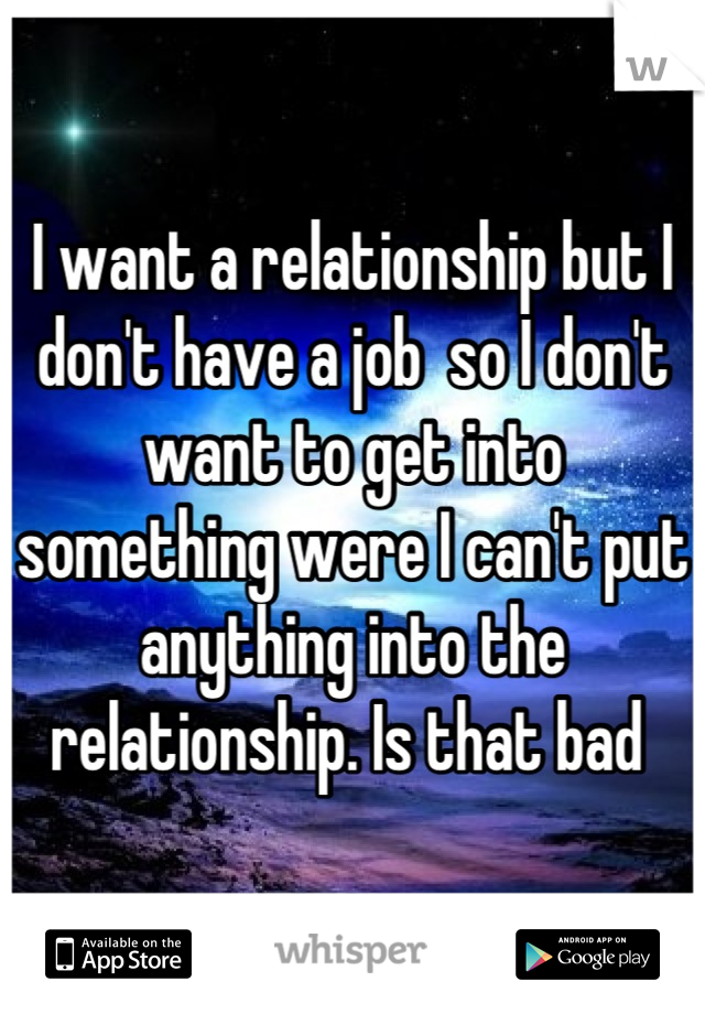 I want a relationship but I don't have a job  so I don't want to get into something were I can't put anything into the relationship. Is that bad 