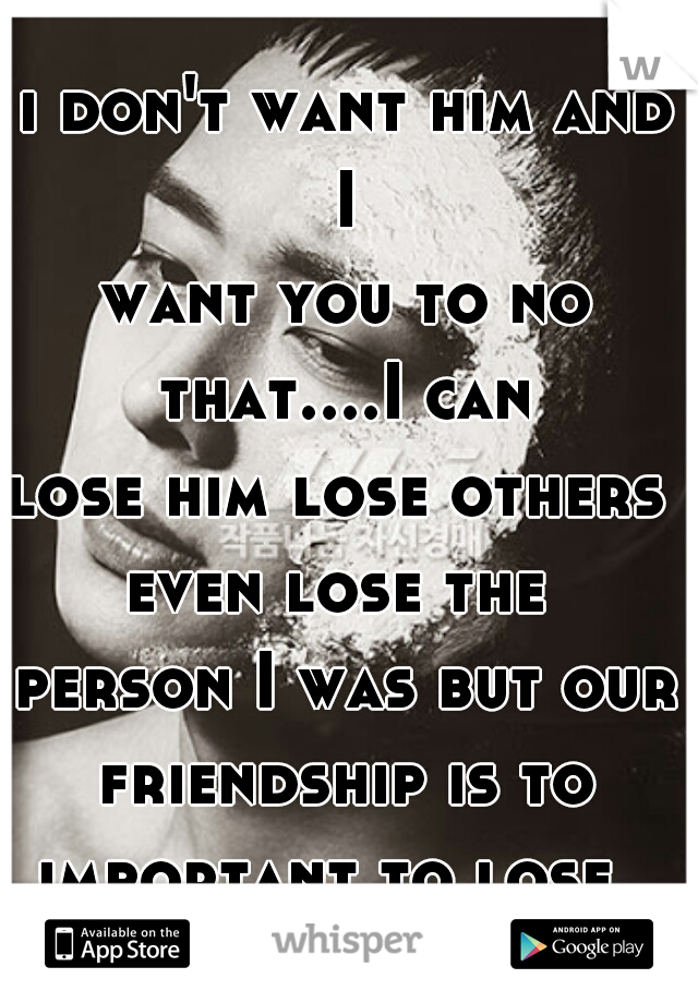 i don't want him and I 
want you to no that....I can 
lose him lose others 
even lose the 
person I was but our friendship is to 
important to lose  