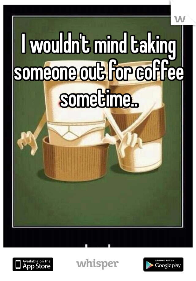 I wouldn't mind taking someone out for coffee sometime..