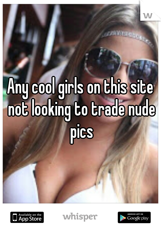 Any cool girls on this site not looking to trade nude pics