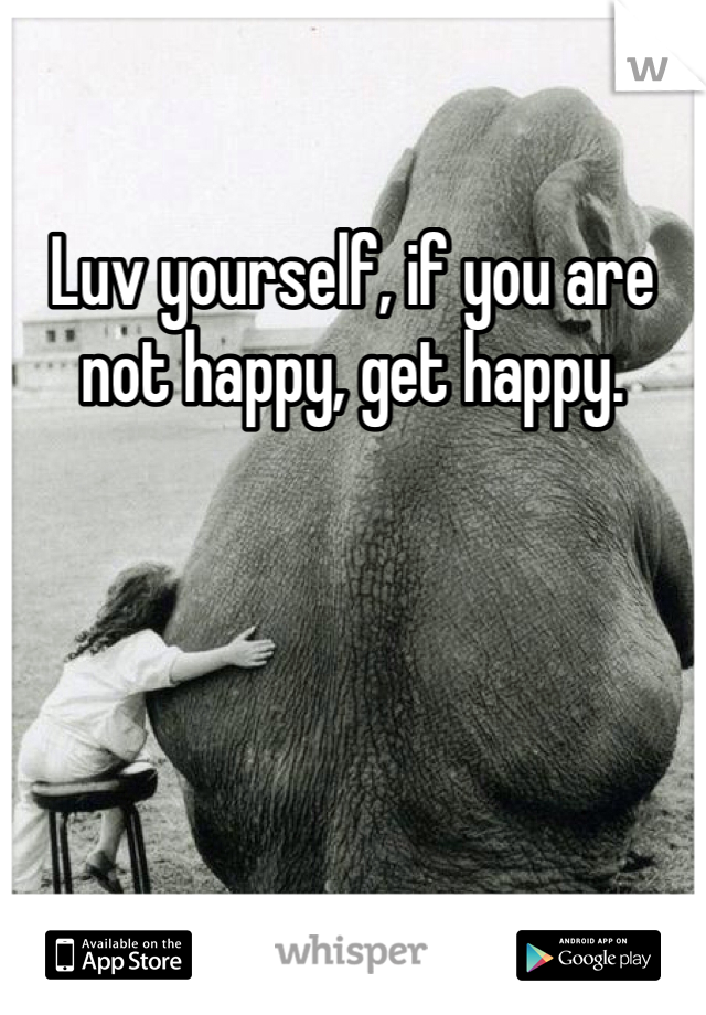 Luv yourself, if you are not happy, get happy. 