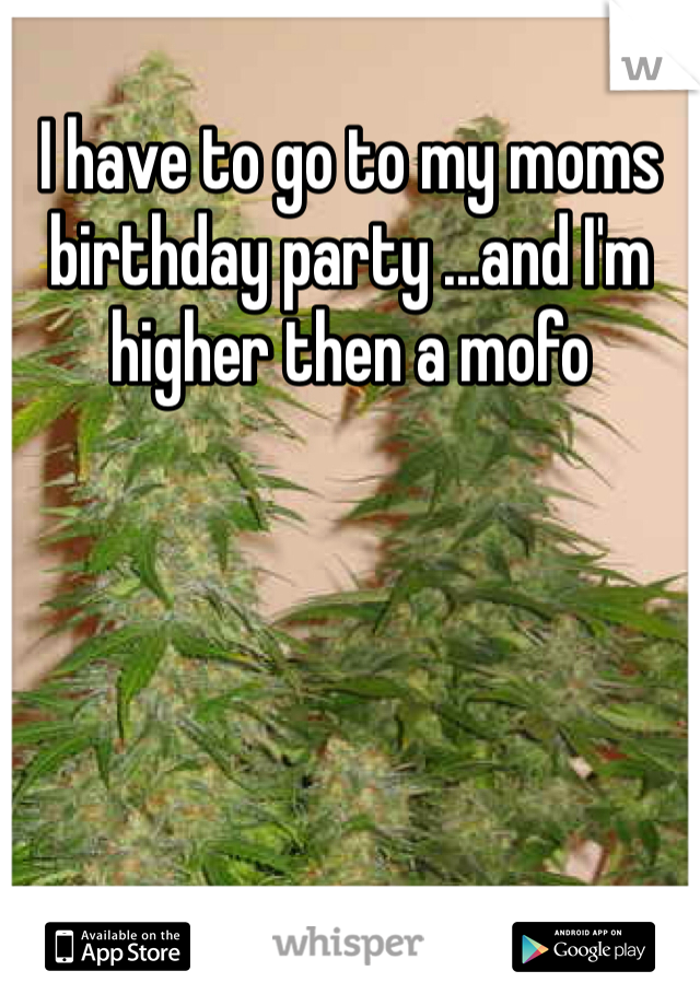 I have to go to my moms birthday party ...and I'm higher then a mofo