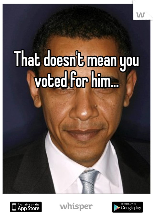 That doesn't mean you voted for him...