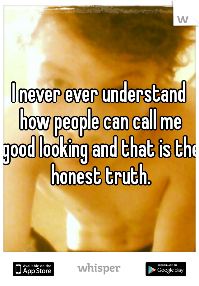 I never ever understand how people can call me good looking and that is the honest truth.