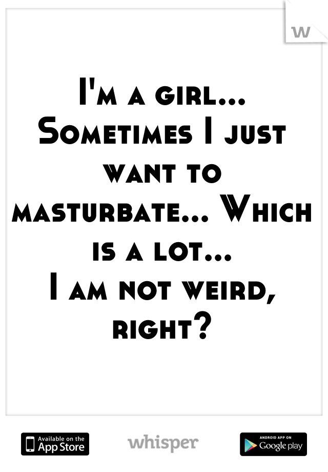 I'm a girl... Sometimes I just want to masturbate... Which is a lot...
I am not weird, right?