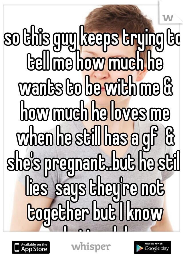 so this guy keeps trying to tell me how much he wants to be with me & how much he loves me when he still has a gf  & she's pregnant..but he still lies  says they're not together but I know better lol