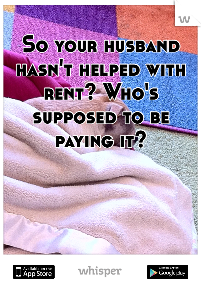 So your husband hasn't helped with rent? Who's supposed to be paying it?