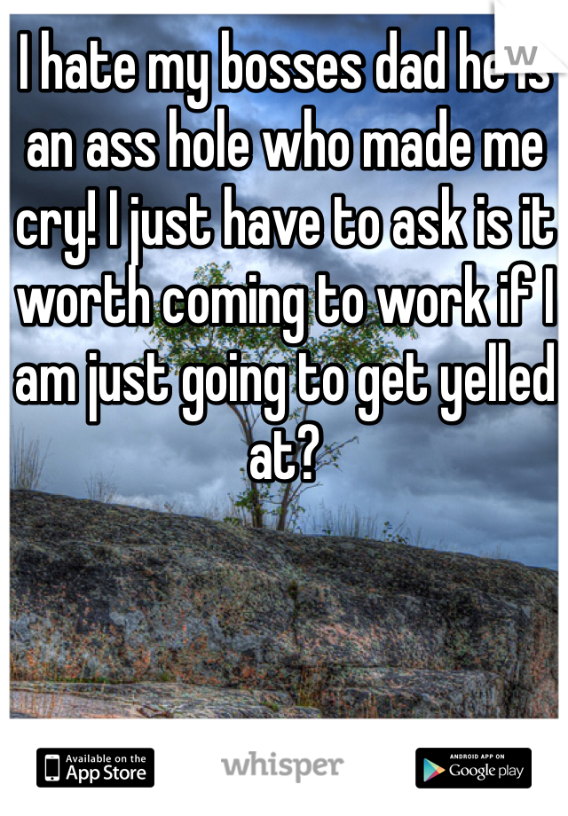 I hate my bosses dad he is an ass hole who made me cry! I just have to ask is it worth coming to work if I am just going to get yelled at?