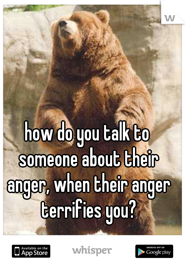 how do you talk to someone about their anger, when their anger terrifies you?