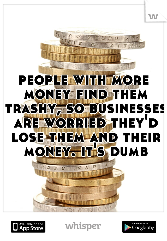 people with more money find them trashy, so businesses are worried they'd lose them and their money. it's dumb