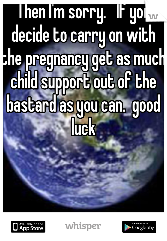 Then I'm sorry.   If you decide to carry on with the pregnancy get as much child support out of the bastard as you can.  good luck