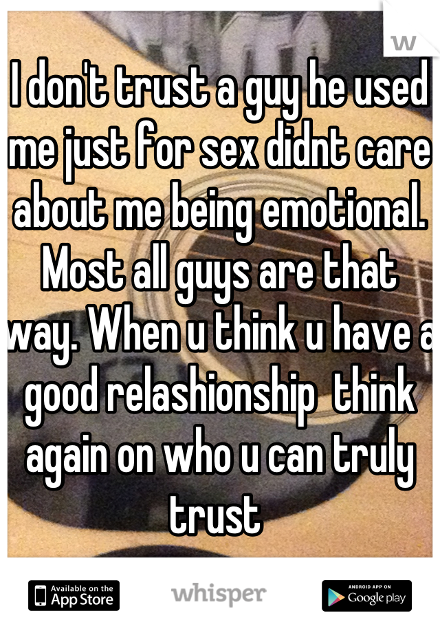 I don't trust a guy he used me just for sex didnt care about me being emotional. Most all guys are that way. When u think u have a good relashionship  think again on who u can truly trust 