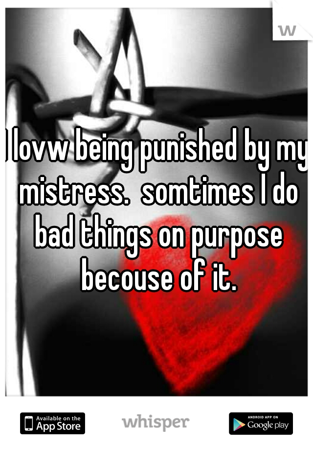 I lovw being punished by my mistress.  somtimes I do bad things on purpose becouse of it.