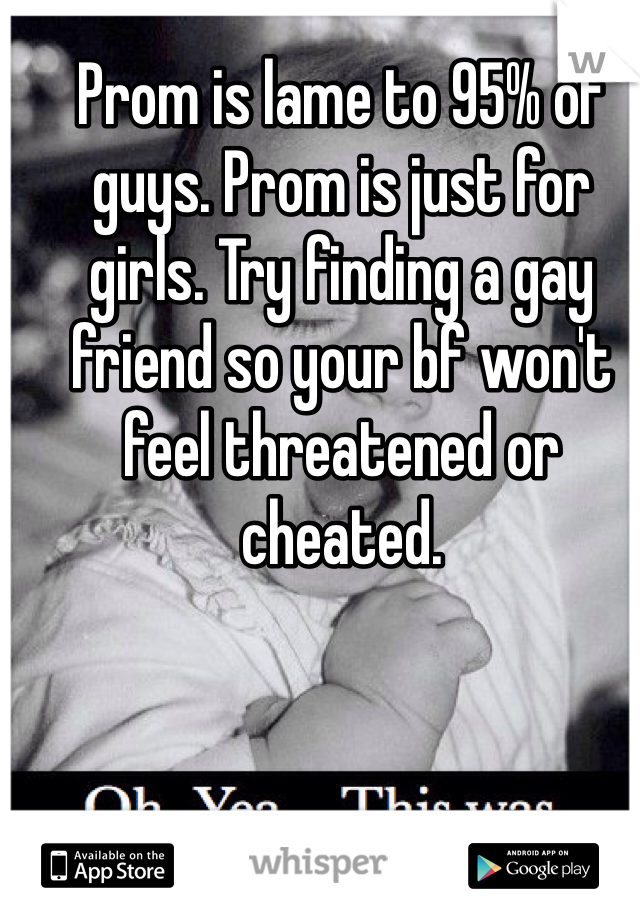 Prom is lame to 95% of guys. Prom is just for girls. Try finding a gay friend so your bf won't feel threatened or cheated. 