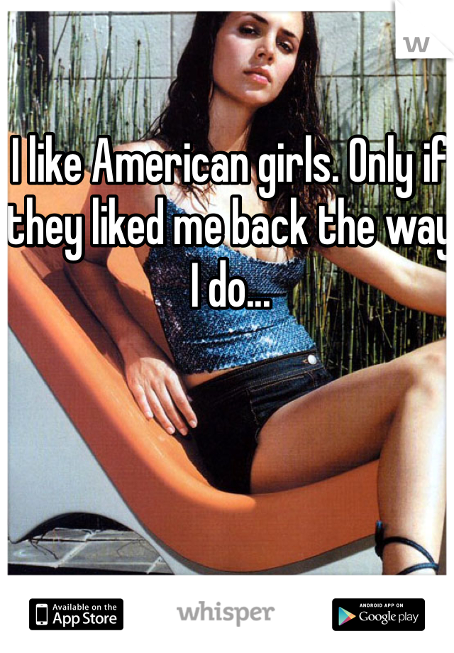 I like American girls. Only if they liked me back the way I do...