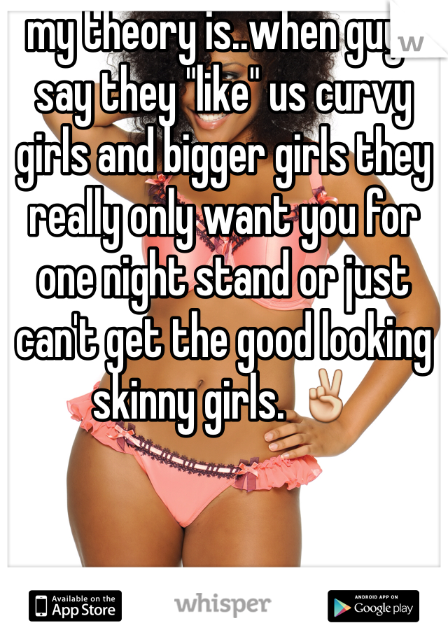 my theory is..when guys say they "like" us curvy girls and bigger girls they really only want you for one night stand or just can't get the good looking skinny girls. ✌️ 